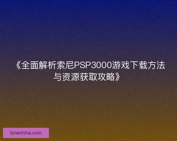 《全面解析索尼PSP3000游戏下载方法与资源获取攻略》