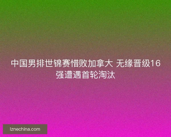 中国男排世锦赛惜败加拿大 无缘晋级16强遭遇首轮淘汰 中国男排世锦赛惜败加拿大 无缘晋级16强遭遇首轮淘汰