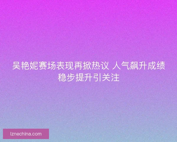 吴艳妮赛场表现再掀热议 人气飙升成绩稳步提升引关注