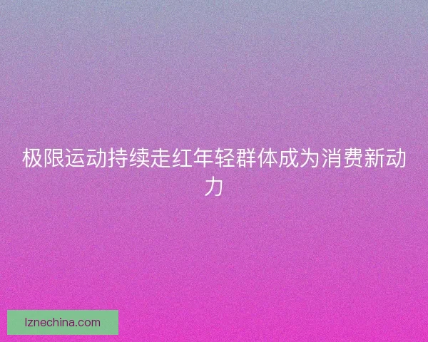 极限运动持续走红年轻群体成为消费新动力