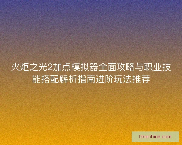 火炬之光2加点模拟器全面攻略与职业技能搭配解析指南进阶玩法推荐