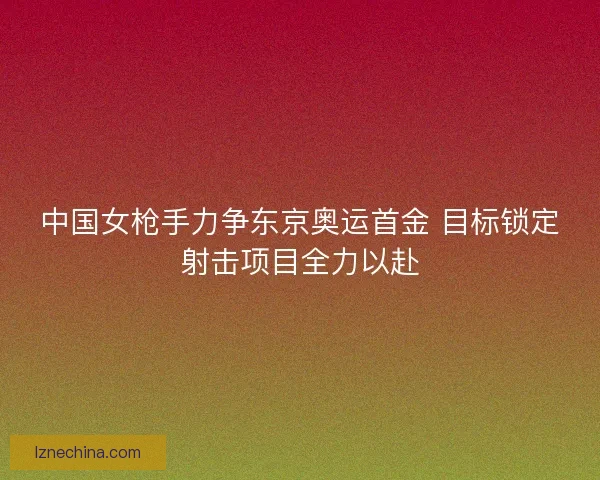 中国女枪手力争东京奥运首金 目标锁定射击项目全力以赴 中国女枪手力争东京奥运首金 目标锁定射击项目全力以赴