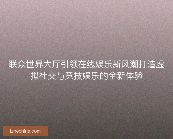 联众世界大厅引领在线娱乐新风潮打造虚拟社交与竞技娱乐的全新体验