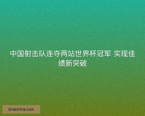 中国射击队连夺两站世界杯冠军 实现佳绩新突破 中国射击队连夺两站世界杯冠军 实现佳绩新突破