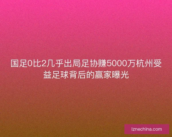 国足0比2几乎出局足协赚5000万杭州受益足球背后的赢家曝光 国足0比2几乎出局足协赚5000万杭州受益足球背后的赢家曝光