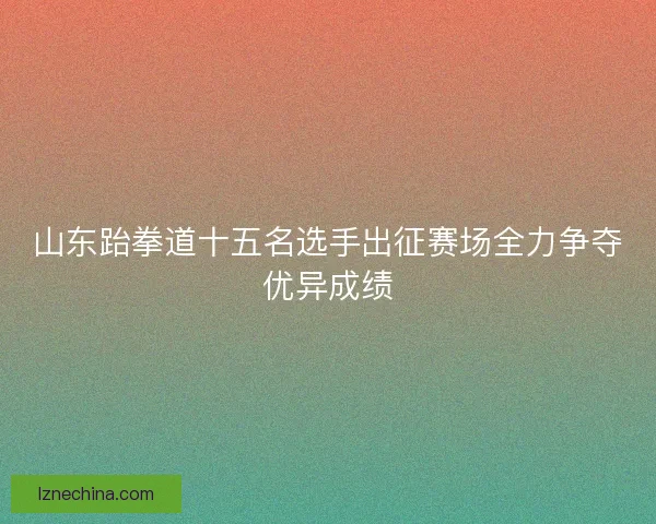 山东跆拳道十五名选手出征赛场全力争夺优异成绩