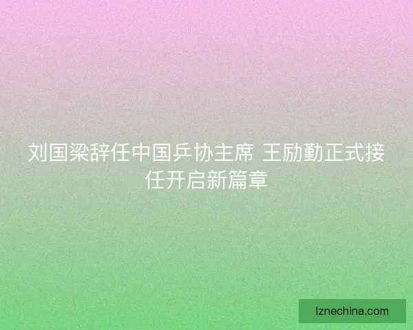 刘国梁辞任中国乒协主席 王励勤正式接任开启新篇章