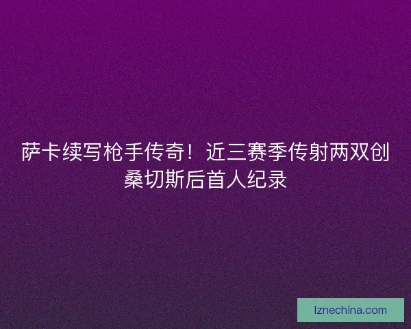 萨卡续写枪手传奇！近三赛季传射两双创桑切斯后首人纪录