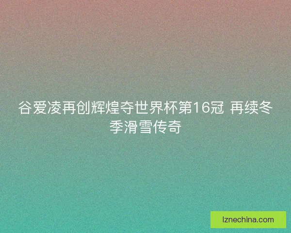 谷爱凌再创辉煌夺世界杯第16冠 再续冬季滑雪传奇 谷爱凌再创辉煌夺世界杯第16冠 再续冬季滑雪传奇