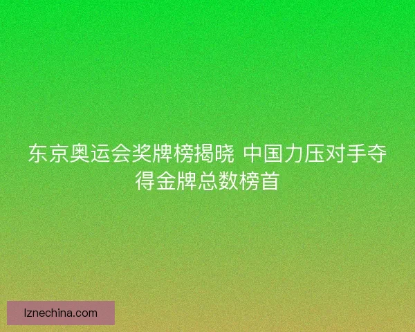 东京奥运会奖牌榜揭晓 中国力压对手夺得金牌总数榜首 东京奥运会奖牌榜揭晓 中国力压对手夺得金牌总数榜首