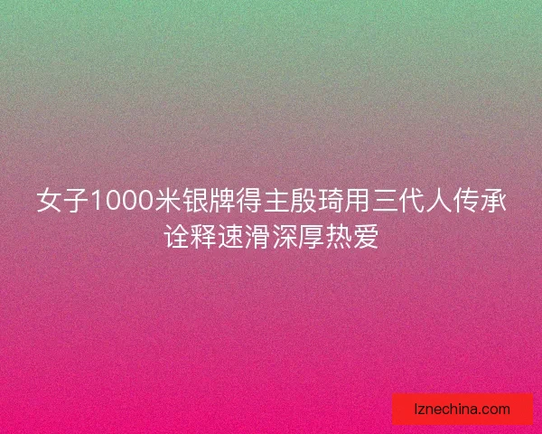 女子1000米银牌得主殷琦用三代人传承诠释速滑深厚热爱