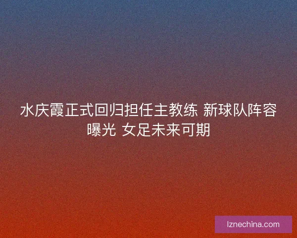 水庆霞正式回归担任主教练 新球队阵容曝光 女足未来可期