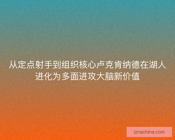 从定点射手到组织核心卢克肯纳德在湖人进化为多面进攻大脑新价值 从定点射手到组织核心卢克肯纳德在湖人进化为多面进攻大脑新价值