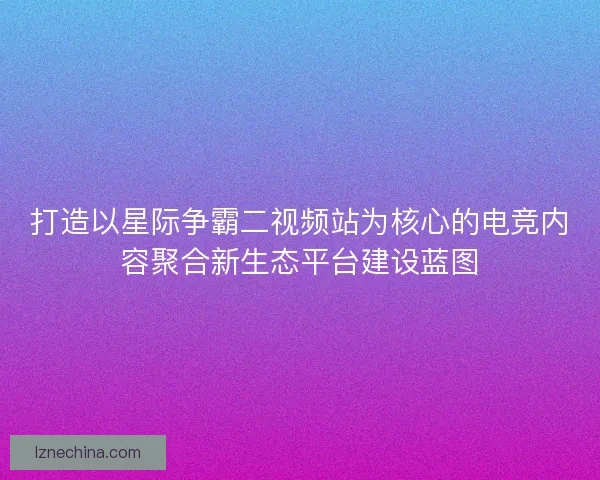 打造以星际争霸二视频站为核心的电竞内容聚合新生态平台建设蓝图
