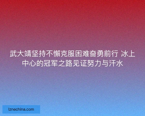 武大靖坚持不懈克服困难奋勇前行 冰上中心的冠军之路见证努力与汗水