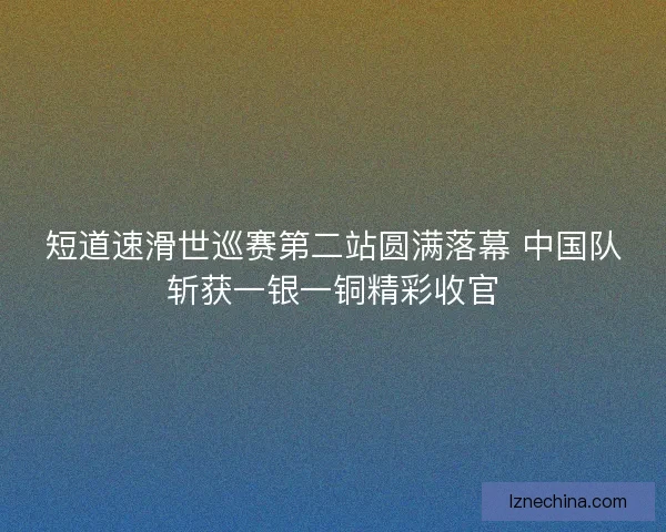 短道速滑世巡赛第二站圆满落幕 中国队斩获一银一铜精彩收官