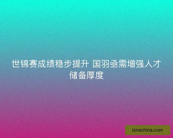世锦赛成绩稳步提升 国羽亟需增强人才储备厚度 世锦赛成绩稳步提升 国羽亟需增强人才储备厚度