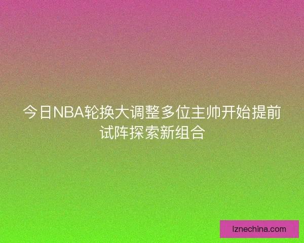 今日NBA轮换大调整多位主帅开始提前试阵探索新组合