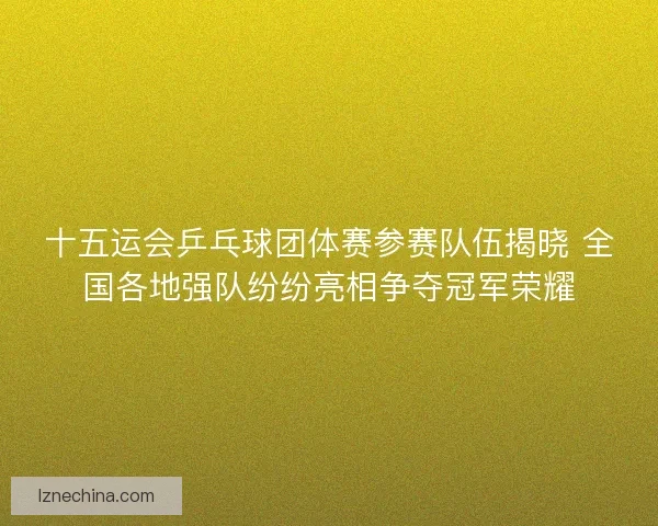 十五运会乒乓球团体赛参赛队伍揭晓 全国各地强队纷纷亮相争夺冠军荣耀