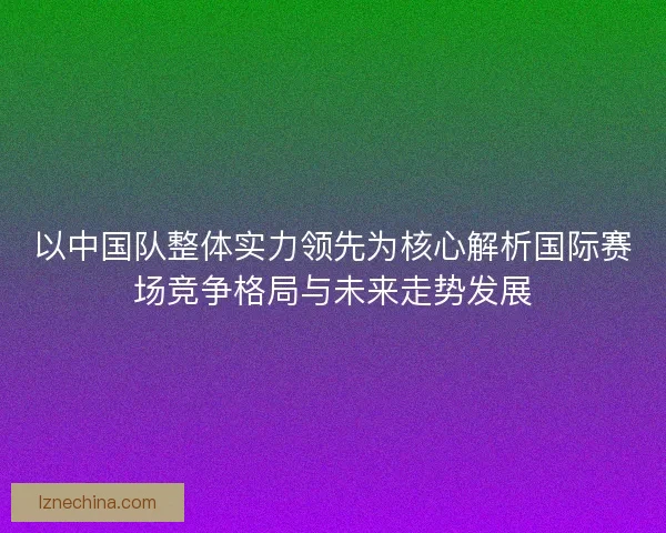 以中国队整体实力领先为核心解析国际赛场竞争格局与未来走势发展 以中国队整体实力领先为核心解析国际赛场竞争格局与未来走势发展