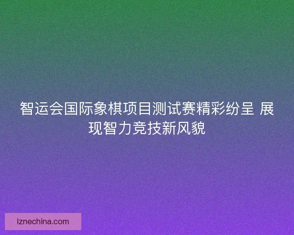智运会国际象棋项目测试赛精彩纷呈 展现智力竞技新风貌 智运会国际象棋项目测试赛精彩纷呈 展现智力竞技新风貌