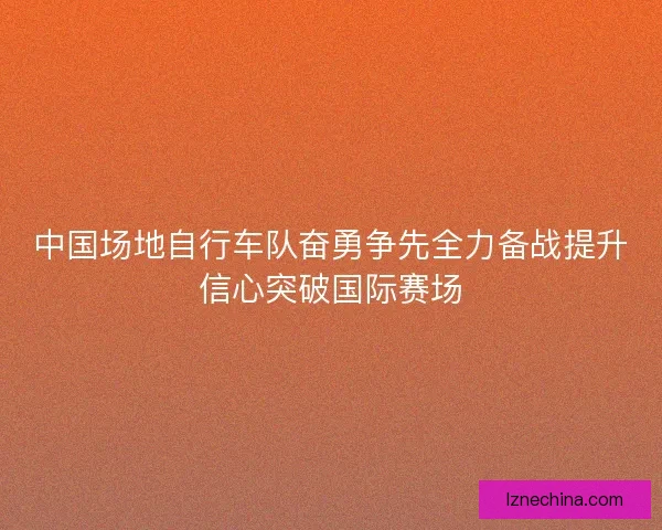 中国场地自行车队奋勇争先全力备战提升信心突破国际赛场 中国场地自行车队奋勇争先全力备战提升信心突破国际赛场